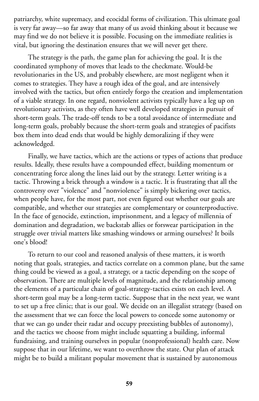 patriarchy, white supremacy; and ecocidal forms of civilization. This ultimate goal is very far away—so far away that many of us avoid thinking about it because we may find we do not believe it is possible. Focusing on the immediate realities is vital, but ignoring the destination ensures that we will never ger there.  The strategy is the path, the game plan for achieving the goal. Itis the coordinated symphony of moves that leads to the checkmate. Would-be revolutionaries in the US, and probably elsewhere, are most negligent when it comes to strategies. They have a rough idea of the goal, and are intensively involved with the tactics, but often entirely forgo the creation and implementation of a viable strategy. In one regard, nonviolent activists typically have a leg up on revolutionary activists, as they often have well developed strategies in pursuit of short-term goals. The trade-off tends to be a total avoidance of intermediate and long-term goals, probably because the short-term goals and strategies of pacifsts box them into dead ends that would be highly demoralizing if they were acknowledged.  Finally, we have tactics, which are the actions or types of actions that produce results. Ideally; these resuls have a compounded effect, building momentum or concentrating force along the lines laid out by the strategy. Letter writing is a actic. Throwing a brick through a window is a tactic. Itis frustrating that all the controversy over "violence" and "nonviolence” is simply bickering over ractics, when people have, for the most part, not even figured out whether our goals are compatible, and whether our strategies are complementary or counterproductive. In the face of genocide, extinction, imprisonment, and a legacy of millennia of domination and degradation, we backstab allies or forswear participation struggle over trivial matters like smashing windows or arming ourselves? It b one’s blood!  the  To return to our cool and reasoned analysis of these matters, it is worth noting tha goals, strategies, and tactics correlate on a common plane, but the same thing could be viewed as a goal, a strategy, or a tactic depending on the scope of observation. There are mulciple levels of magnitude, and the relationship among the clements of a particular chain of goal-strategy-tactics exists on each level. A short-term goal may be a long-term tactic. Suppose that in the next year, we want 0 set up a free clinic; that is our goal. We decide on an illegalist strategy (based on the assessment that we can force the local powers to concede some autonomy or that we can go under their radar and occupy preexisting bubbles of autonomy), and the actics we choose from might include squatting 2 building, informal fundraising, and training ourselves in popular (nonprofessional) healch care. Now suppose that in our lferime, we want to overthrow the state. Our plan of attack might be to build a militant popular movement that is sustained by autonomous  59 